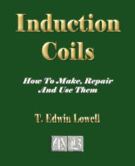 Title: Induction Coils - How To Make, Repair And Use Them, Author: T Edwin Lowell