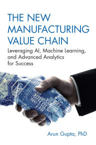 Title: The New Manufacturing Value Chain: Leveraging AI, Machine Learning, and Advanced Analytics for Success, Author: Arun Gupta PhD
