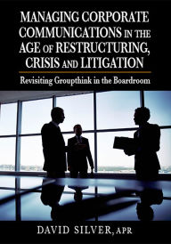 Title: Managing Corporate Communications in the Age of Restructuring, Crisis, and Litigation: Revisiting Groupthink in the Boardroom, Author: David Silver