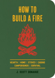 Title: How to Build a Fire: A Field Guide to Making Fire and Keeping It Burning, Author: J. Scott Donahue