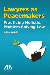 Title: Lawyers as Peacemakers: Practicing Holistic, Problem-Solving Law, Author: J. Kim Wright