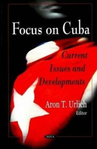 Title: Focus on Cuba: Current Issues and Developments, Author: Aron T. Urlich