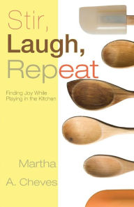 Title: Stir, Laugh, Repeat: Finding Joy While Playing in the Kitchen, Author: Martha A. Cheves
