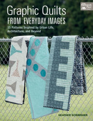 Title: Graphic Quilts from Everyday Images: 15 Patterns Inspired by Urban Life, Architecture, and Beyond, Author: Heather Scrimsher