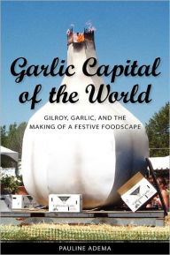 Title: Garlic Capital of the World: Gilroy, Garlic, and the Making of a Festive Foodscape, Author: Pauline Adema