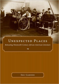 Title: Unexpected Places: Relocating Nineteenth-Century African American Literature, Author: Eric Gardner