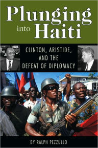 Title: Plunging into Haiti: Clinton, Aristide, and the Defeat of Diplomacy, Author: Ralph Pezzullo