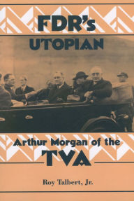 Title: FDR's Utopian: Arthur Morgan of the TVA, Author: Roy Talbert Jr.