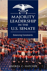 Title: Majority Leadership in the U.S. Senate: Balancing Constraints, Author: Andrea C Hatcher