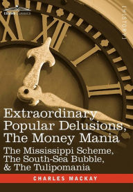 Title: Extraordinary Popular Delusions, the Money Mania: The Mississippi Scheme, the South-Sea Bubble, & the Tulipomania, Author: Charles MacKay