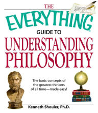 Title: The Everything Guide to Understanding Philosophy: Understand the basic concepts of the greatest thinkers of all time, Author: Kenneth Shouler