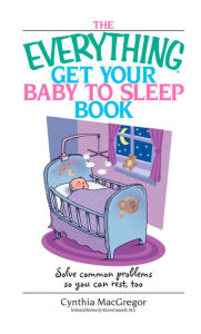 Title: The Everything Get Your Baby to Sleep Book: Solve Common Problems So You Can Rest, Too, Author: Cynthia MacGregor