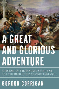 Title: A Great and Glorious Adventure: A History of the Hundred Years War and the Birth of Renaissance England, Author: Gordon Corrigan