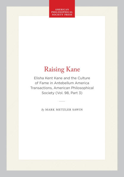 Raising Kane: Elisha Kent Kane and the Culture of Fame in Antebellum America Transactions, American Philosophical Society (Vol. 98, Part 3)