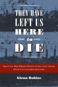 Title: They Have Left Us Here to Die: The Civil War Prison Diary of Sgt. Lyle G.Adair, 111th U.S.Colored Infantry, Author: Glenn Robins