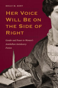 Title: Her Voice Will Be on the Side of Right: Gender and Power in Women's Antebellum Antislavery Fiction, Author: Holly M. Kent