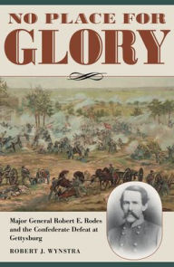 Title: No Place for Glory: Major General Robert E. Rodes and the Confederate Defeat at Gettysburg, Author: Robert J. Wynstra