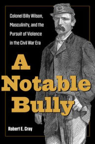 Title: A Notable Bully: Colonel Billy Wilson, Masculinity, and the Pursuit of Violence in the Civil War Era, Author: Robert E. Cray