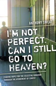 Title: I'm Not Perfect, Can I Still Go to Heaven?: Finding Hope for the Celestial Kingdom through the Atonement of Christ, Author: Anthony Sweat