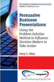 Title: Persuasive Business Presentations: Using the Problem-Solution Method to Influence Decision Makers to Take Action, Author: Gary May