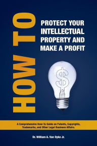 Title: How to Protect Your Intellectual Property and Make a Profit: A Comprehensive How-To Guide on Patents, Copyrights, Trademarks, and Other Legal Business, Author: William A. Van Dyke Jr.