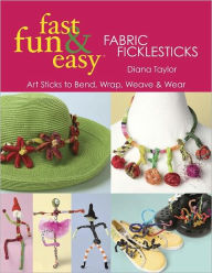 Title: Fast, Fun & Easy Fabric Ficklesticks: Art Sticks to Bend, Wrap, Weave & Wear, Author: Diana Taylor