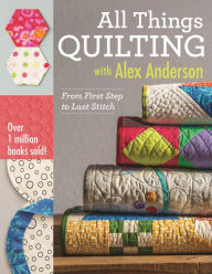 Title: All Things Quilting with Alex Anderson: From First Step to Last Stitch, Author: Alex Anderson