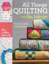 Title: All Things Quilting with Alex Anderson: From First Step to Last Stitch, Author: Alex Anderson