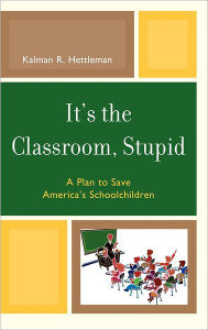 Title: It's the Classroom, Stupid: A Plan to Save America's Schoolchildren, Author: Kalman R. Hettleman