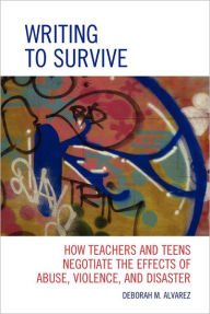 Title: Writing to Survive: How Teachers and Teens Negotiate the Effects of Abuse, Violence, and Disaster, Author: Deborah M. Alvarez