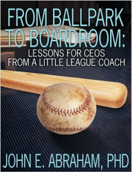 Title: From Ballpark to Boardroom Lessons for a CEO from a Little Leauge Coach, Author: John Abraham