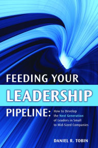 Title: Feeding Your Leadership Pipeline: How to develop the Next Generation of Leaders in Small to Mid-Sized Companies, Author: Daniel R. Tobin