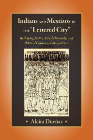 Title: Indians and Mestizos in the Lettered City: Reshaping Justice, Social Hierarchy, and Political Cuture in Colonial Peru, Author: Alcira Duenas