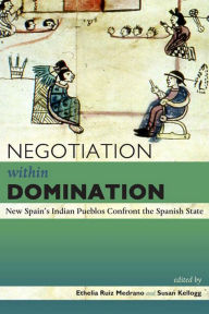 Title: Negotiation within Domination: New Spain's Indian Pueblos Confront the Spanish State, Author: Ethelia Ruiz Medrano