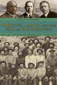 Title: Politics, Labor, and the War on Big Business: The Path of Reform in Arizona, 1890-1920, Author: David R. Berman
