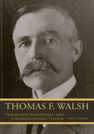 Title: Thomas F. Walsh: Progressive Businessman and Colorado Mining Tycoon, Author: John Stewart