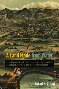 Title: A Land Made from Water: Appropriation and the Evolution of Colorado's Landscape, Ditches, and Water Institutions, Author: Robert R. Crifasi