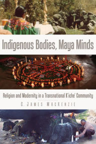 Title: Indigenous Bodies, Maya Minds: Religion and Modernity in a Transnational K'iche' Community, Author: C. James MacKenzie