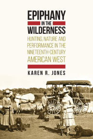 Title: Epiphany in the Wilderness: Hunting, Nature, and Performance in the Nineteenth-Century American West, Author: Karen R. Jones