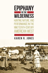 Title: Epiphany in the Wilderness: Hunting, Nature, and Performance in the Nineteenth-Century American West, Author: Karen R. Jones