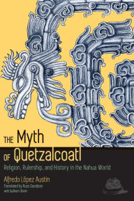 Title: The Myth of Quetzalcoatl: Religion, Rulership, and History in the Nahua World, Author: Alfredo López Austin