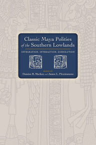 Title: Classic Maya Polities of the Southern Lowlands: Integration, Interaction, Dissolution, Author: Damien B. Marken