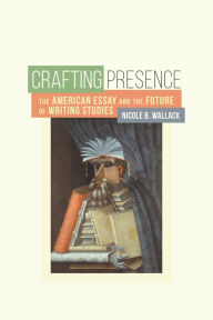 Title: Crafting Presence: The American Essay and the Future of Writing Studies, Author: Nicole B. Wallack