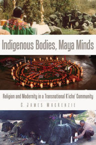 Title: Indigenous Bodies, Maya Minds: Religion and Modernity in a Transnational K'iche' Community, Author: C. James MacKenzie