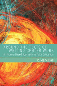 Title: Around the Texts of Writing Center Work: An Inquiry-Based Approach to Tutor Education, Author: R. Mark Hall