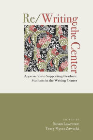 Title: Re/Writing the Center: Approaches to Supporting Graduate Students in the Writing Center, Author: Susan Lawrence