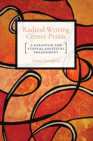 Title: Radical Writing Center Praxis: A Paradigm for Ethical Political Engagement, Author: Laura Greenfield