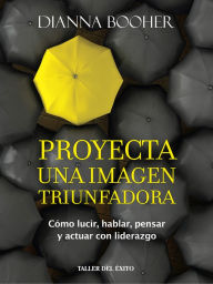 Title: Proyecta una imagen triunfadora: Cómo lucir, hablar, pensar y actuar con liderazgo, Author: Dianna Booher