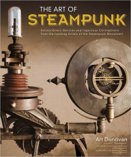 Title: The Art of Steampunk: Extraordinary Devices and Ingenious Contraptions from the Leading Artists of the Steampunk Movement, Author: Art Donovan