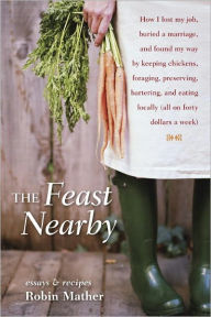 Title: The Feast Nearby: How I lost my job, buried a marriage, and found my way by keeping chickens, foraging, preserving, bartering, and eating locally (all on $40 a week), Author: Robin Mather